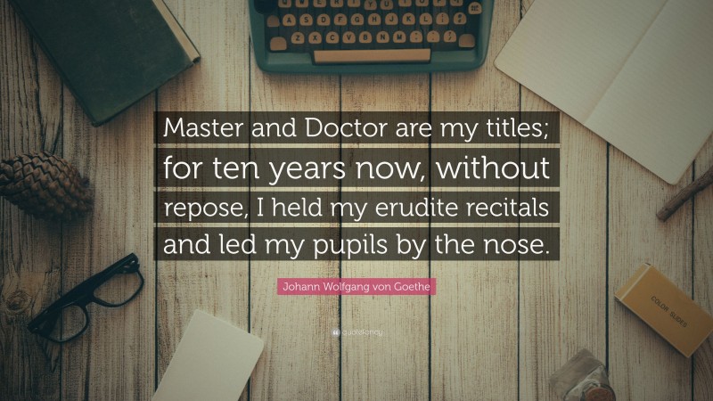 Johann Wolfgang von Goethe Quote: “Master and Doctor are my titles; for ten years now, without repose, I held my erudite recitals and led my pupils by the nose.”