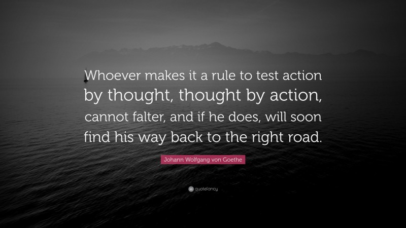 Johann Wolfgang von Goethe Quote: “Whoever makes it a rule to test action by thought, thought by action, cannot falter, and if he does, will soon find his way back to the right road.”