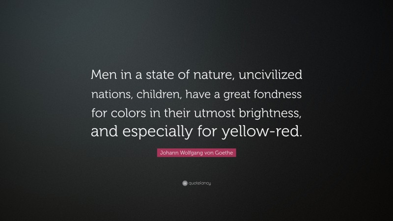 Johann Wolfgang von Goethe Quote: “Men in a state of nature, uncivilized nations, children, have a great fondness for colors in their utmost brightness, and especially for yellow-red.”
