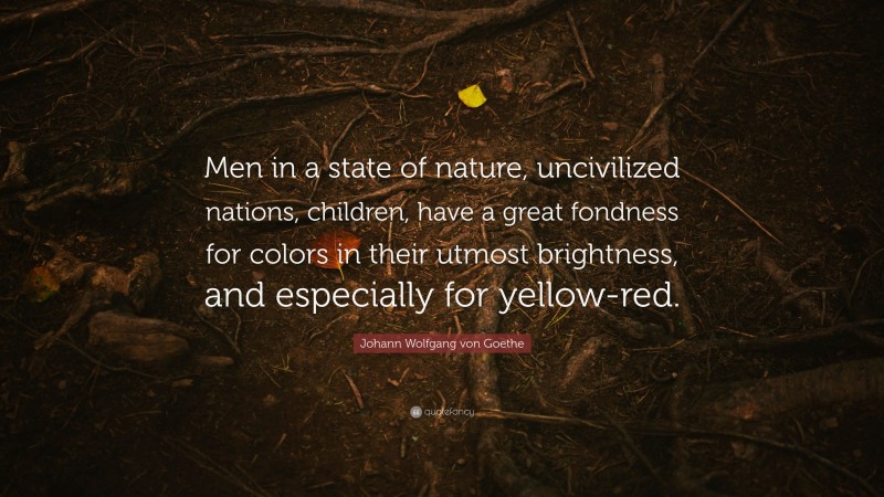 Johann Wolfgang von Goethe Quote: “Men in a state of nature, uncivilized nations, children, have a great fondness for colors in their utmost brightness, and especially for yellow-red.”