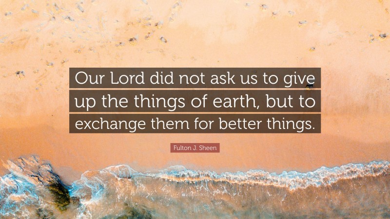 Fulton J. Sheen Quote: “Our Lord did not ask us to give up the things of earth, but to exchange them for better things.”