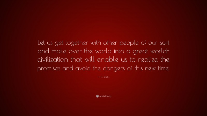 H. G. Wells Quote: “Let us get together with other people of our sort and make over the world into a great world-civilization that will enable us to realize the promises and avoid the dangers of this new time.”