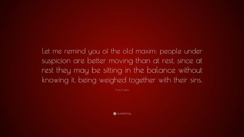Franz Kafka Quote: “Let me remind you of the old maxim: people under suspicion are better moving than at rest, since at rest they may be sitting in the balance without knowing it, being weighed together with their sins.”