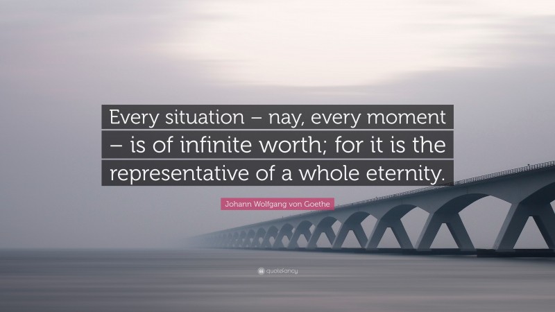 Johann Wolfgang von Goethe Quote: “Every situation – nay, every moment – is of infinite worth; for it is the representative of a whole eternity.”