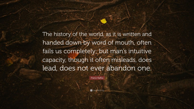 Franz Kafka Quote: “The history of the world, as it is written and handed down by word of mouth, often fails us completely; but man’s intuitive capacity, though it often misleads, does lead, does not ever abandon one.”