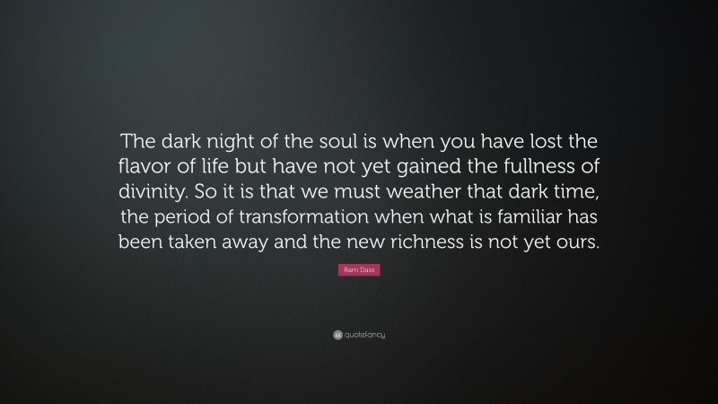 Ram Dass Quote: “The dark night of the soul is when you have lost the flavor of life but have not yet gained the fullness of divinity. So it is that we must weather that dark time, the period of transformation when what is familiar has been taken away and the new richness is not yet ours.”