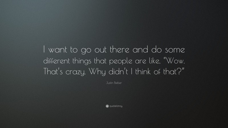 Justin Bieber Quote: “I want to go out there and do some different things that people are like, “Wow. That’s crazy. Why didn’t I think of that?””