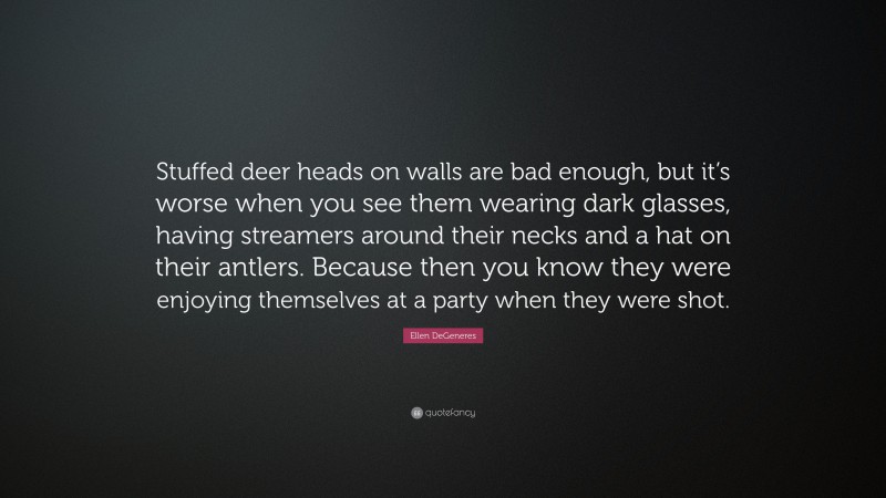 Ellen DeGeneres Quote: “Stuffed deer heads on walls are bad enough, but it’s worse when you see them wearing dark glasses, having streamers around their necks and a hat on their antlers. Because then you know they were enjoying themselves at a party when they were shot.”