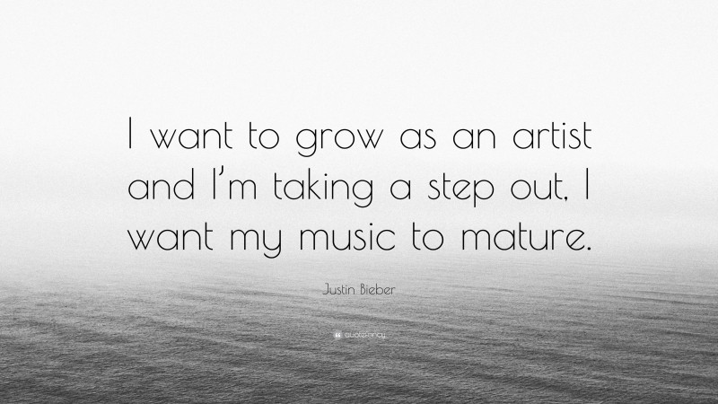 Justin Bieber Quote: “I want to grow as an artist and I’m taking a step out, I want my music to mature.”