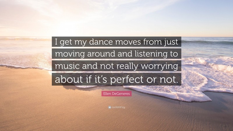 Ellen DeGeneres Quote: “I get my dance moves from just moving around and listening to music and not really worrying about if it’s perfect or not.”