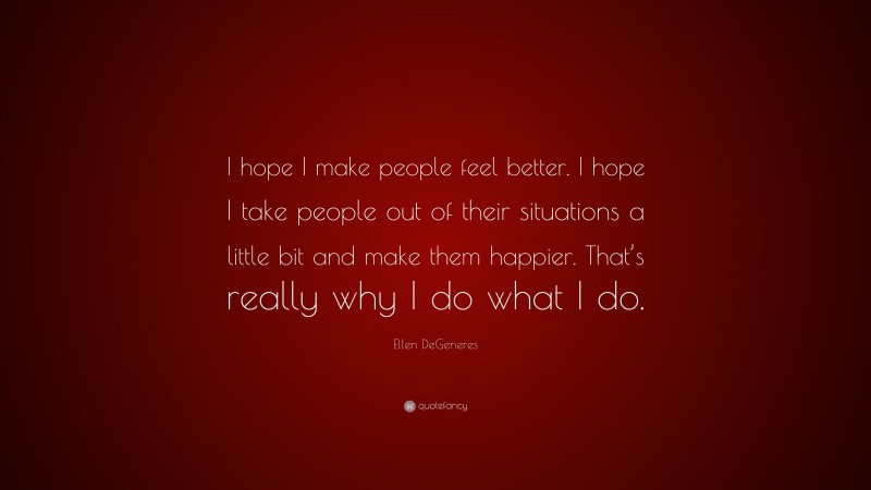Ellen DeGeneres Quote: “I hope I make people feel better. I hope I take people out of their situations a little bit and make them happier. That’s really why I do what I do.”