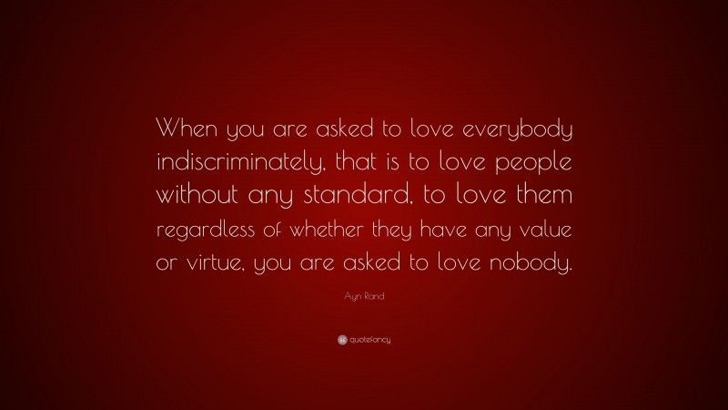 Ayn Rand Quote: “When you are asked to love everybody indiscriminately, that is to love people without any standard, to love them regardless of whether they have any value or virtue, you are asked to love nobody.”