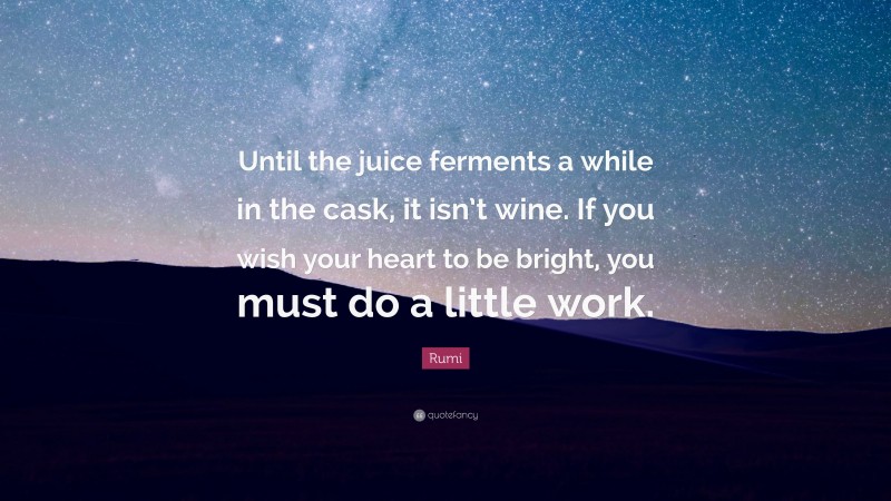Rumi Quote: “Until the juice ferments a while in the cask, it isn’t wine. If you wish your heart to be bright, you must do a little work.”