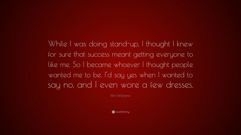 Ellen DeGeneres Quote: “While I was doing stand-up, I thought I knew for sure that success meant getting everyone to like me. So I became whoever I thought people wanted me to be. I’d say yes when I wanted to say no, and I even wore a few dresses.”