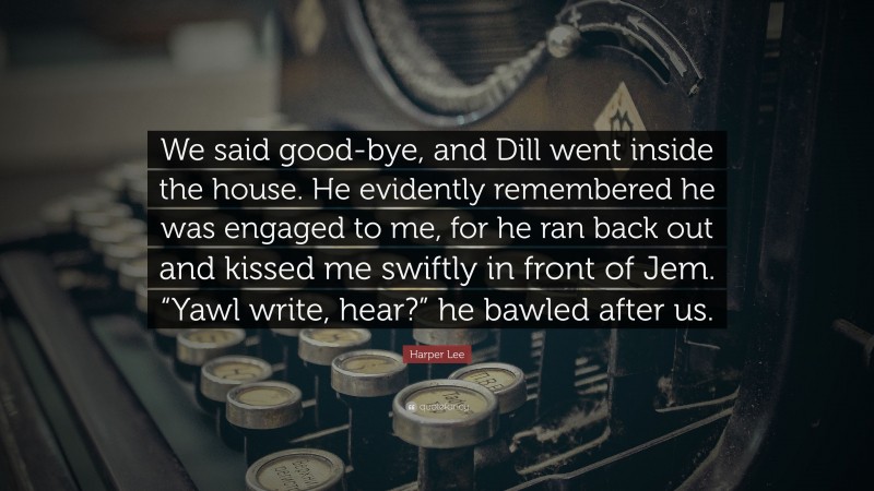 Harper Lee Quote: “We said good-bye, and Dill went inside the house. He evidently remembered he was engaged to me, for he ran back out and kissed me swiftly in front of Jem. “Yawl write, hear?” he bawled after us.”