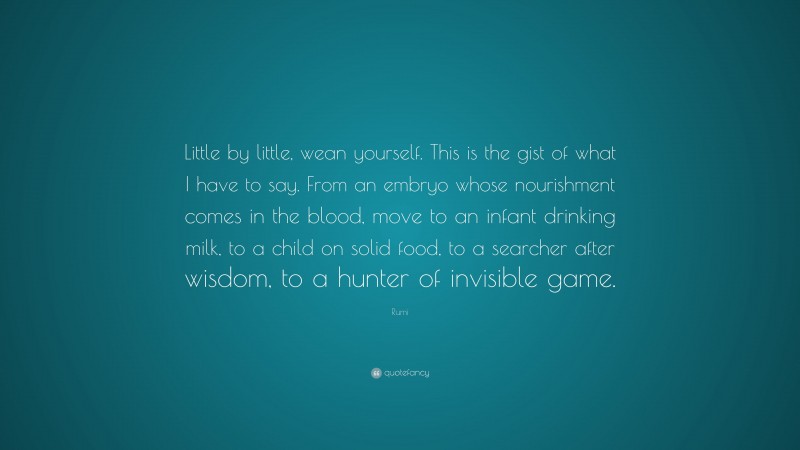 Rumi Quote: “Little by little, wean yourself. This is the gist of what I have to say. From an embryo whose nourishment comes in the blood, move to an infant drinking milk, to a child on solid food, to a searcher after wisdom, to a hunter of invisible game.”