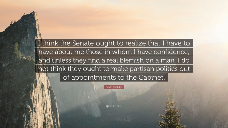 Calvin Coolidge Quote: “I think the Senate ought to realize that I have to have about me those in whom I have confidence; and unless they find a real blemish on a man, I do not think they ought to make partisan politics out of appointments to the Cabinet.”