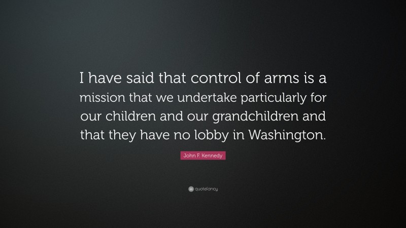 John F. Kennedy Quote: “I have said that control of arms is a mission that we undertake particularly for our children and our grandchildren and that they have no lobby in Washington.”