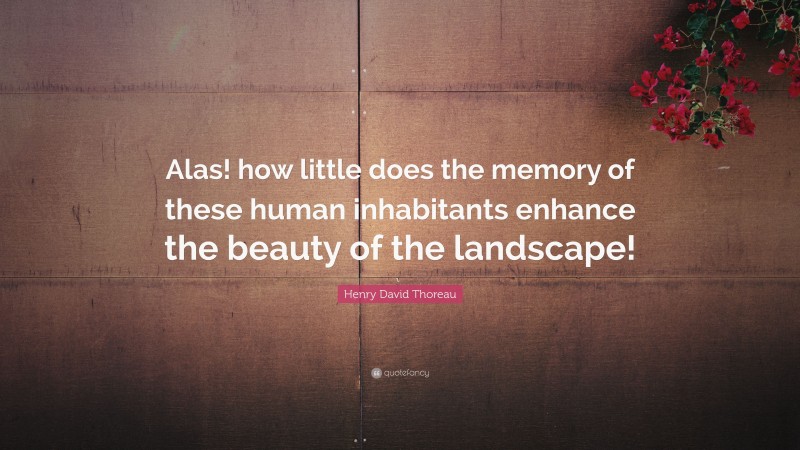 Henry David Thoreau Quote: “Alas! how little does the memory of these human inhabitants enhance the beauty of the landscape!”