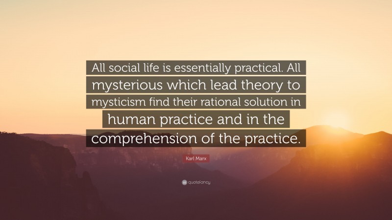 Karl Marx Quote: “All social life is essentially practical. All mysterious which lead theory to mysticism find their rational solution in human practice and in the comprehension of the practice.”