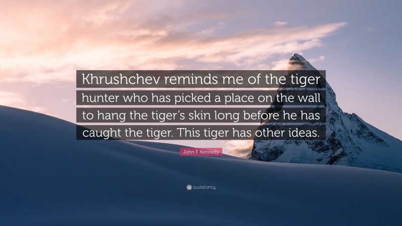 John F. Kennedy Quote: “Khrushchev reminds me of the tiger hunter who has picked a place on the wall to hang the tiger’s skin long before he has caught the tiger. This tiger has other ideas.”