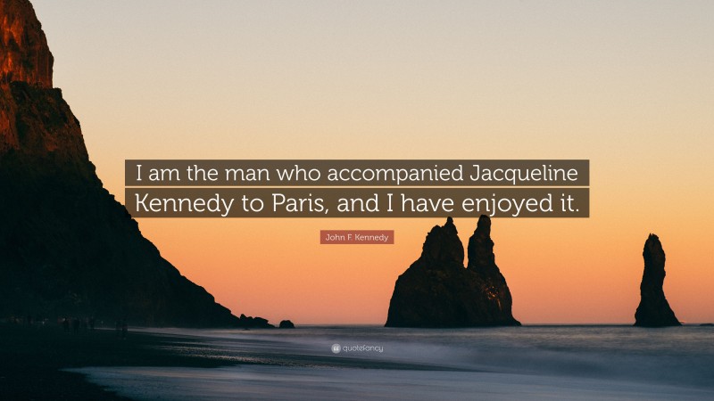John F. Kennedy Quote: “I am the man who accompanied Jacqueline Kennedy to Paris, and I have enjoyed it.”