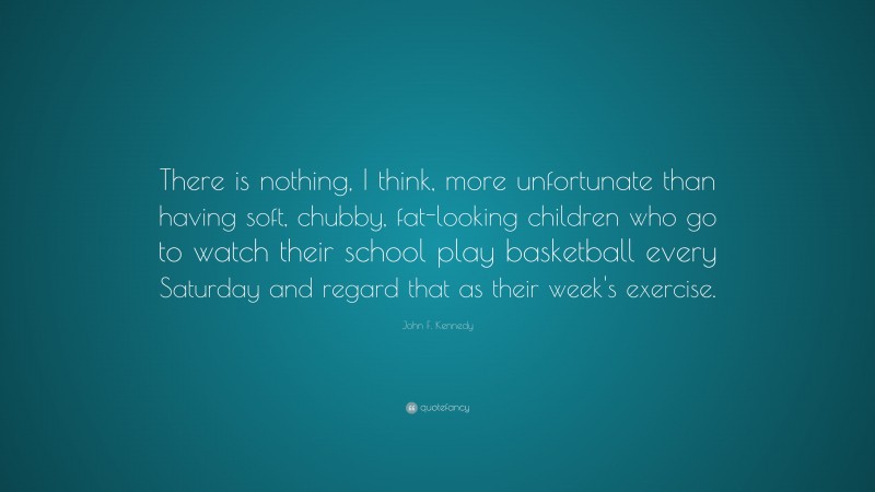 John F. Kennedy Quote: “There is nothing, I think, more unfortunate than having soft, chubby, fat-looking children who go to watch their school play basketball every Saturday and regard that as their week's exercise.”