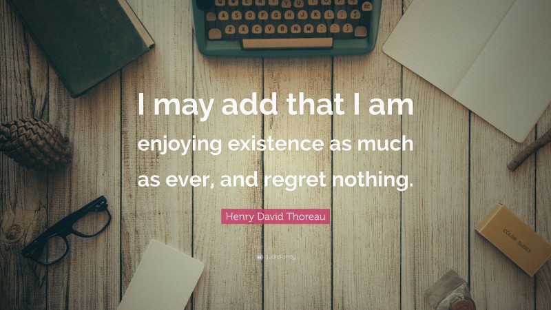 Henry David Thoreau Quote: “I may add that I am enjoying existence as much as ever, and regret nothing.”