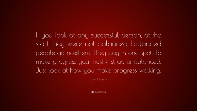 Robert T. Kiyosaki Quote: “If you look at any successful person, at the start they were not balanced, balanced people go nowhere. They stay in one spot. To make progress you must first go unbalanced. Just look at how you make progress walking.”