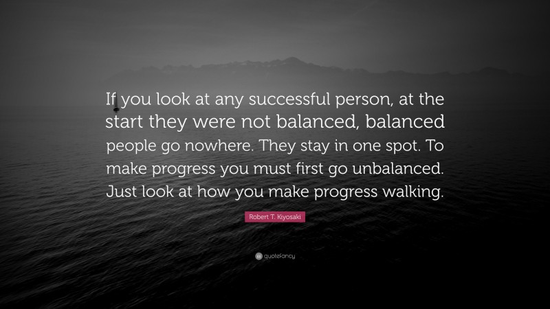 Robert T. Kiyosaki Quote: “If you look at any successful person, at the start they were not balanced, balanced people go nowhere. They stay in one spot. To make progress you must first go unbalanced. Just look at how you make progress walking.”