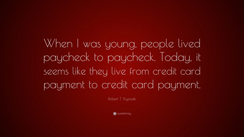 Robert T. Kiyosaki Quote: “When I was young, people lived paycheck to paycheck. Today, it seems like they live from credit card payment to credit card payment.”