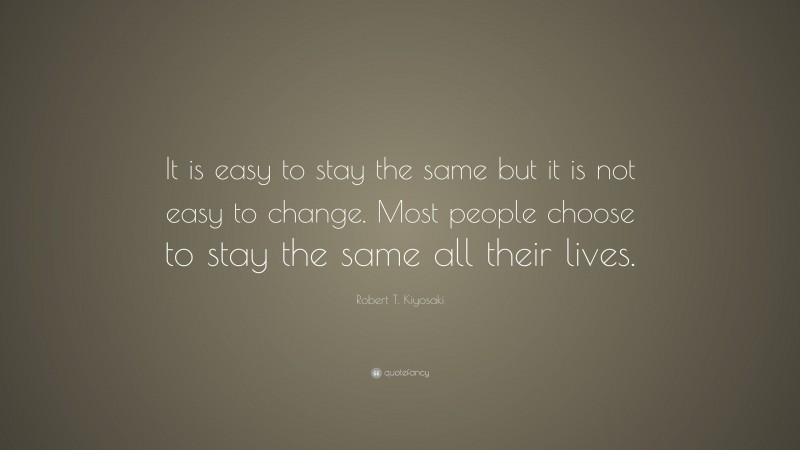 Robert T. Kiyosaki Quote: “It is easy to stay the same but it is not easy to change. Most people choose to stay the same all their lives.”