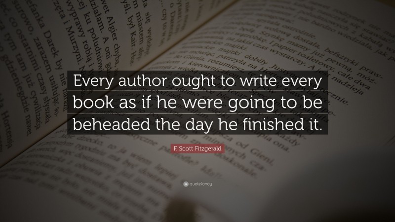 F. Scott Fitzgerald Quote: “Every author ought to write every book as if he were going to be beheaded the day he finished it.”
