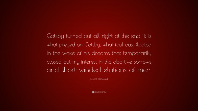 F. Scott Fitzgerald Quote: “Gatsby turned out all right at the end; it is what preyed on Gatsby, what foul dust floated in the wake of his dreams that temporarily closed out my interest in the abortive sorrows and short-winded elations of men.”