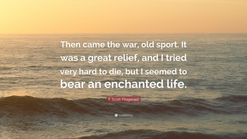 F. Scott Fitzgerald Quote: “Then came the war, old sport. It was a great relief, and I tried very hard to die, but I seemed to bear an enchanted life.”