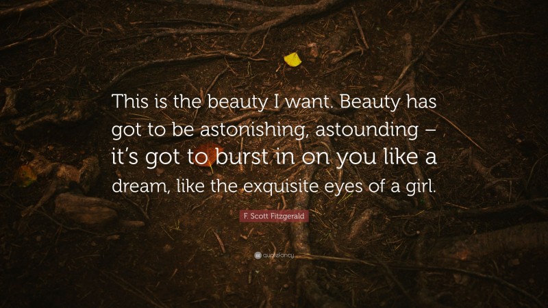 F. Scott Fitzgerald Quote: “This is the beauty I want. Beauty has got to be astonishing, astounding – it’s got to burst in on you like a dream, like the exquisite eyes of a girl.”