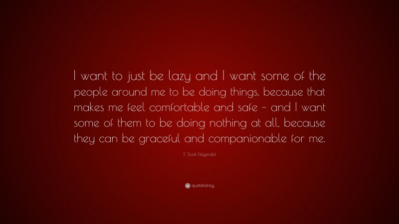 F. Scott Fitzgerald Quote: “I want to just be lazy and I want some of the people around me to be doing things, because that makes me feel comfortable and safe – and I want some of them to be doing nothing at all, because they can be graceful and companionable for me.”