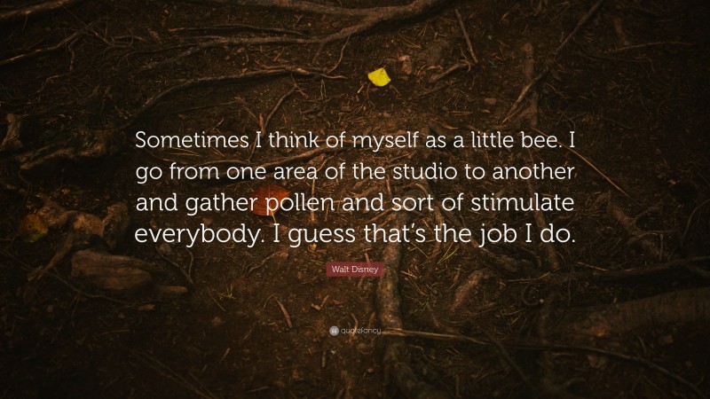 Walt Disney Quote: “Sometimes I think of myself as a little bee. I go from one area of the studio to another and gather pollen and sort of stimulate everybody. I guess that’s the job I do.”
