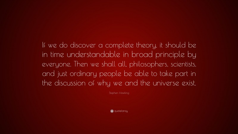 Stephen Hawking Quote: “If we do discover a complete theory, it should be in time understandable in broad principle by everyone. Then we shall all, philosophers, scientists, and just ordinary people be able to take part in the discussion of why we and the universe exist.”