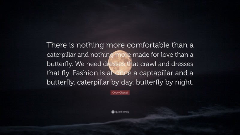 Coco Chanel Quote: “There is nothing more comfortable than a caterpillar and nothing more made for love than a butterfly. We need dresses that crawl and dresses that fly. Fashion is at once a captapillar and a butterfly, caterpillar by day, butterfly by night.”