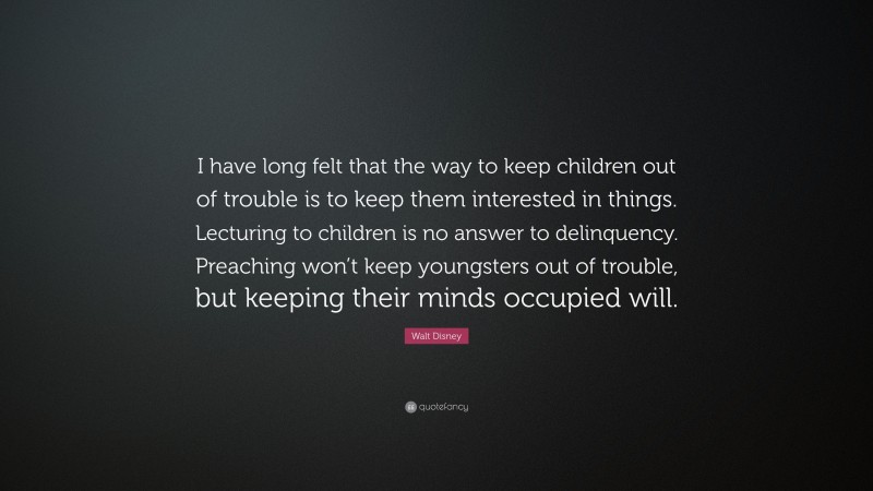 Walt Disney Quote: “I have long felt that the way to keep children out of trouble is to keep them interested in things. Lecturing to children is no answer to delinquency. Preaching won’t keep youngsters out of trouble, but keeping their minds occupied will.”