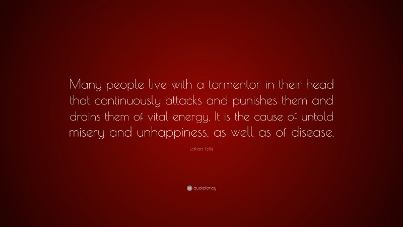 Eckhart Tolle Quote: “Many people live with a tormentor in their head that continuously attacks and punishes them and drains them of vital energy. It is the cause of untold misery and unhappiness, as well as of disease.”