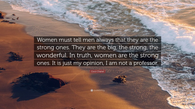 Coco Chanel Quote: “Women must tell men always that they are the strong ones. They are the big, the strong, the wonderful. In truth, women are the strong ones. It is just my opinion, I am not a professor.”