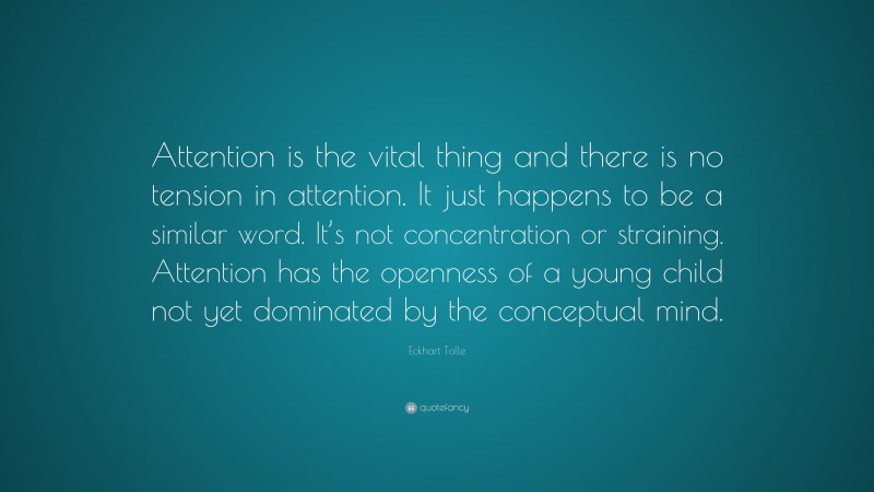 Eckhart Tolle Quote: “Attention is the vital thing and there is no tension in attention. It just happens to be a similar word. It’s not concentration or straining. Attention has the openness of a young child not yet dominated by the conceptual mind.”