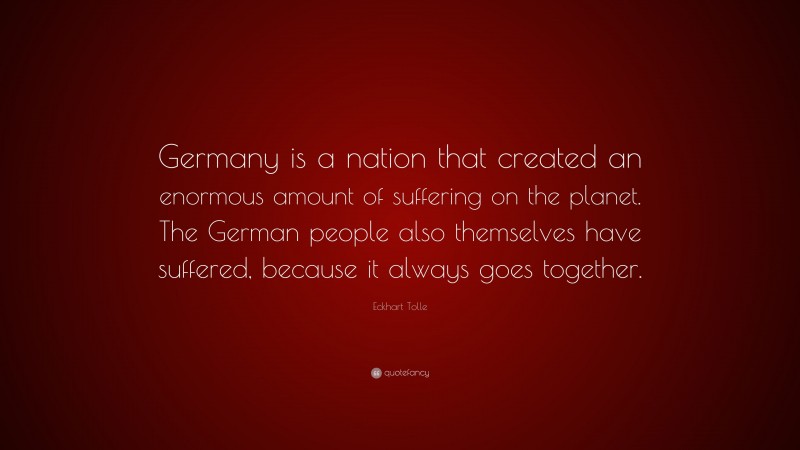 Eckhart Tolle Quote: “Germany is a nation that created an enormous amount of suffering on the planet. The German people also themselves have suffered, because it always goes together.”
