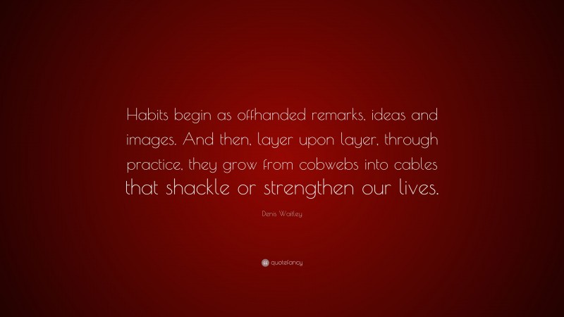 Denis Waitley Quote: “Habits begin as offhanded remarks, ideas and images. And then, layer upon layer, through practice, they grow from cobwebs into cables that shackle or strengthen our lives.”