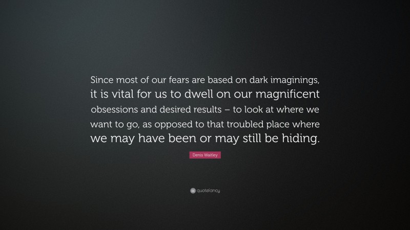 Denis Waitley Quote: “Since most of our fears are based on dark imaginings, it is vital for us to dwell on our magnificent obsessions and desired results – to look at where we want to go, as opposed to that troubled place where we may have been or may still be hiding.”