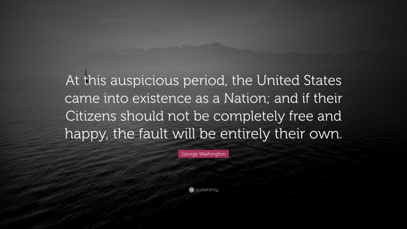 George Washington Quote: “At this auspicious period, the United States came into existence as a Nation; and if their Citizens should not be completely free and happy, the fault will be entirely their own.”