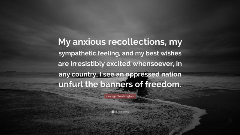 George Washington Quote: “My anxious recollections, my sympathetic feeling, and my best wishes are irresistibly excited whensoever, in any country, I see an oppressed nation unfurl the banners of freedom.”