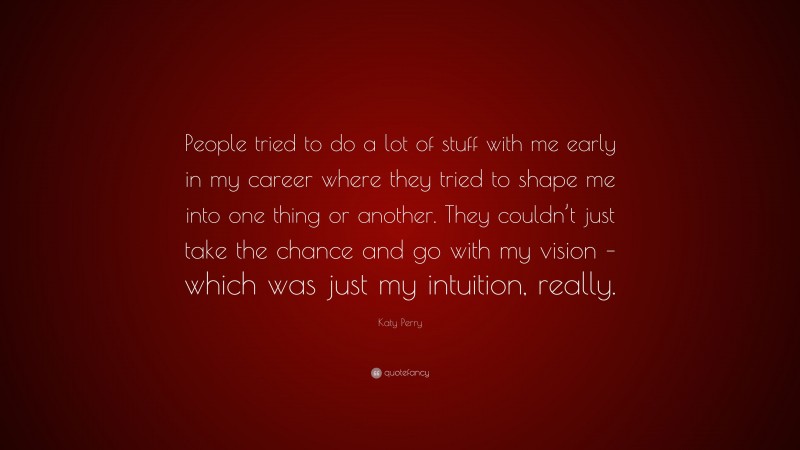 Katy Perry Quote: “People tried to do a lot of stuff with me early in my career where they tried to shape me into one thing or another. They couldn’t just take the chance and go with my vision – which was just my intuition, really.”